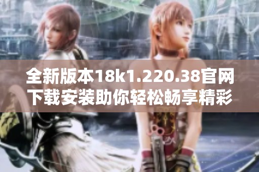 全新版本18k1.220.38官网下载安装助你轻松畅享精彩体验