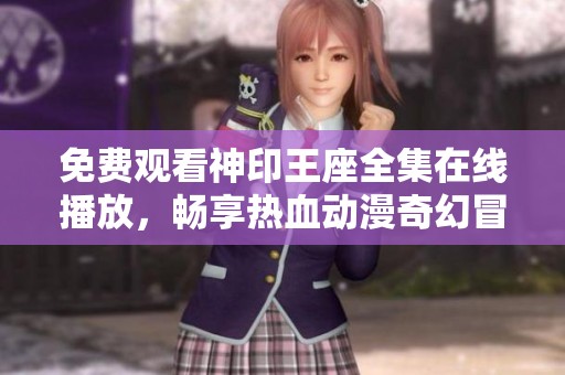 免费观看神印王座全集在线播放，畅享热血动漫奇幻冒险之旅