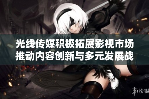 光线传媒积极拓展影视市场推动内容创新与多元发展战略