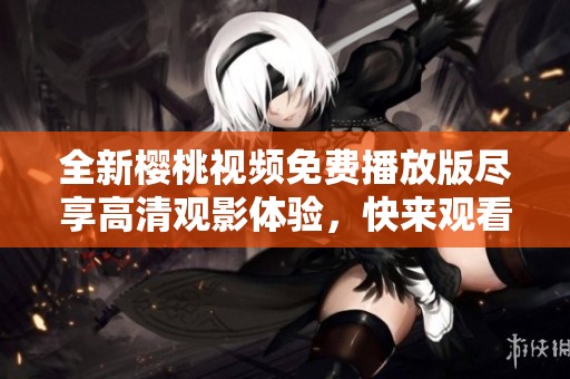 全新樱桃视频免费播放版尽享高清观影体验，快来观看吧！