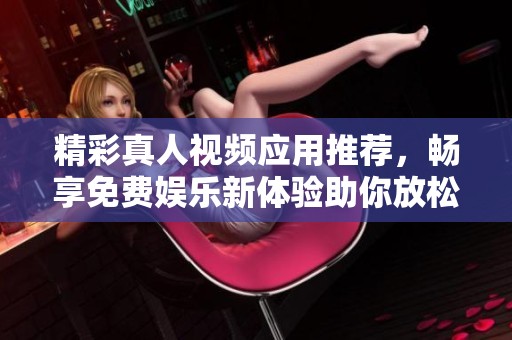 精彩真人视频应用推荐，畅享免费娱乐新体验助你放松心情