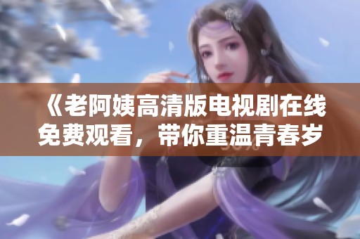 《老阿姨高清版电视剧在线免费观看，带你重温青春岁月》