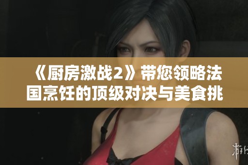 《厨房激战2》带您领略法国烹饪的顶级对决与美食挑战之旅