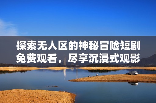 探索无人区的神秘冒险短剧免费观看，尽享沉浸式观影体验
