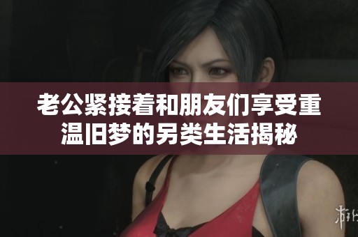 老公紧接着和朋友们享受重温旧梦的另类生活揭秘