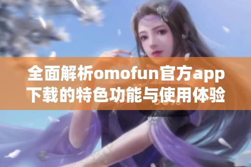 全面解析omofun官方app下载的特色功能与使用体验指南