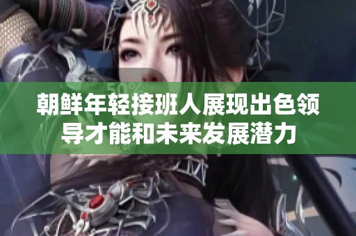 朝鲜年轻接班人展现出色领导才能和未来发展潜力