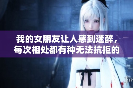 我的女朋友让人感到迷醉，每次相处都有种无法抗拒的魅力