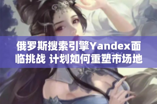 俄罗斯搜索引擎Yandex面临挑战 计划如何重塑市场地位