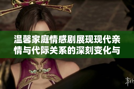 温馨家庭情感剧展现现代亲情与代际关系的深刻变化与和谐共处