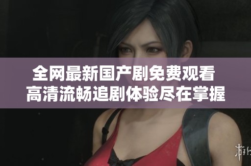 全网最新国产剧免费观看 高清流畅追剧体验尽在掌握
