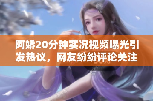 阿娇20分钟实况视频曝光引发热议，网友纷纷评论关注详情