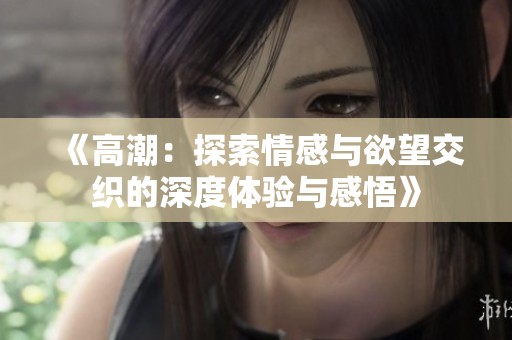 《高潮：探索情感与欲望交织的深度体验与感悟》
