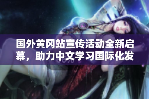 国外黄冈站宣传活动全新启幕，助力中文学习国际化发展