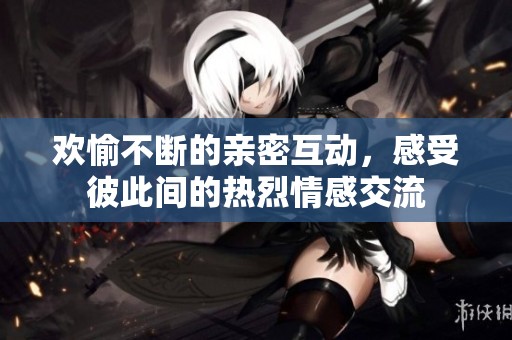 欢愉不断的亲密互动，感受彼此间的热烈情感交流