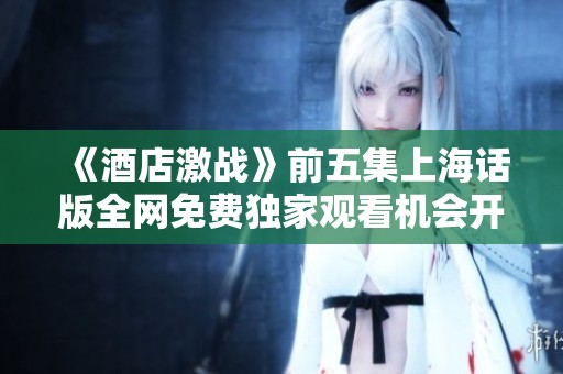 《酒店激战》前五集上海话版全网免费独家观看机会开抢