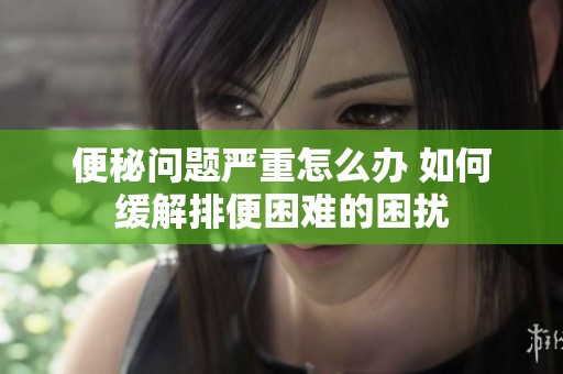 便秘问题严重怎么办 如何缓解排便困难的困扰