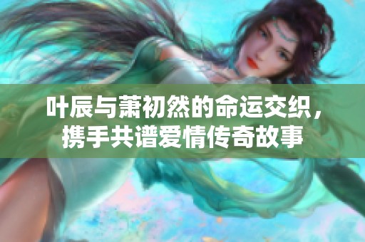 叶辰与萧初然的命运交织，携手共谱爱情传奇故事