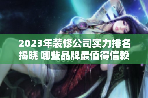 2023年装修公司实力排名揭晓 哪些品牌最值得信赖与选择