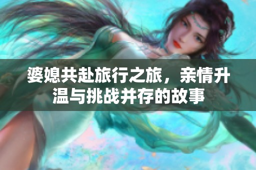 婆媳共赴旅行之旅，亲情升温与挑战并存的故事