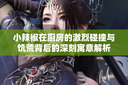 小辣椒在厨房的激烈碰撞与饥荒背后的深刻寓意解析