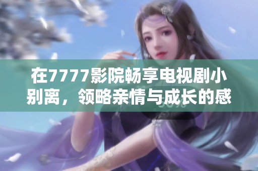 在7777影院畅享电视剧小别离，领略亲情与成长的感人故事