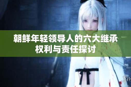朝鲜年轻领导人的六大继承权利与责任探讨