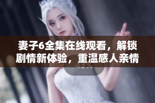 妻子6全集在线观看，解锁剧情新体验，重温感人亲情与爱情故事