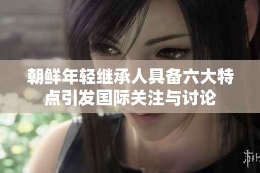 朝鲜年轻继承人具备六大特点引发国际关注与讨论