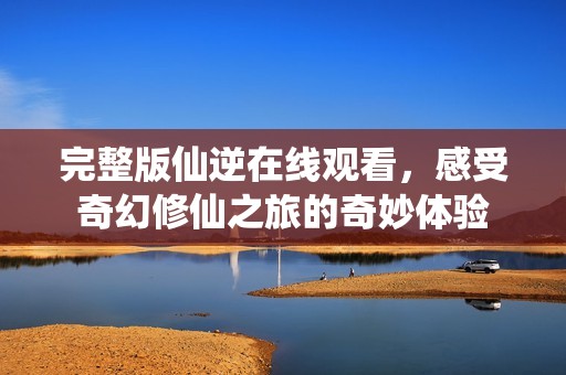 完整版仙逆在线观看，感受奇幻修仙之旅的奇妙体验