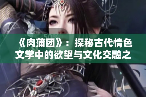 《肉蒲团》：探秘古代情色文学中的欲望与文化交融之旅