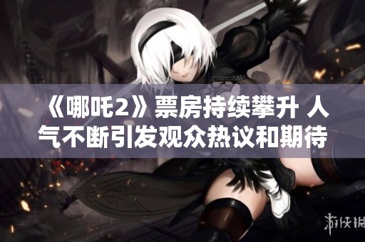 《哪吒2》票房持续攀升 人气不断引发观众热议和期待