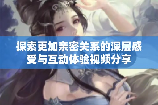 探索更加亲密关系的深层感受与互动体验视频分享