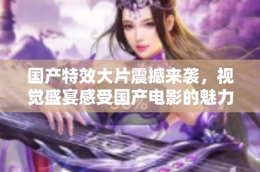 国产特效大片震撼来袭，视觉盛宴感受国产电影的魅力与创新