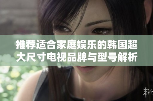推荐适合家庭娱乐的韩国超大尺寸电视品牌与型号解析