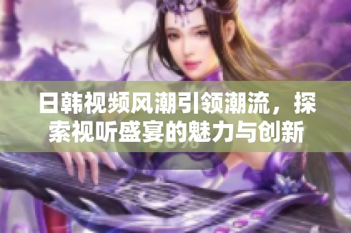 日韩视频风潮引领潮流，探索视听盛宴的魅力与创新