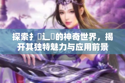 探索扌喿辶畐的神奇世界，揭开其独特魅力与应用前景