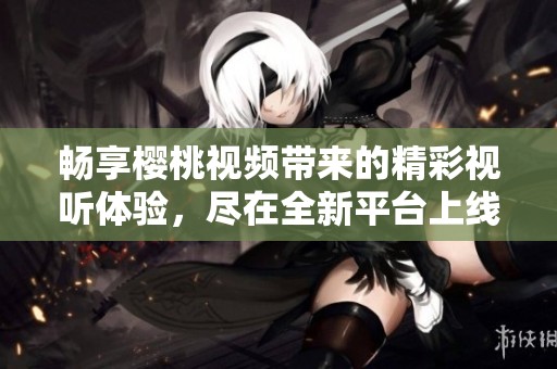 畅享樱桃视频带来的精彩视听体验，尽在全新平台上线！