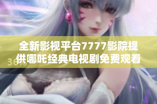 全新影视平台7777影院提供哪吒经典电视剧免费观看服务详情解析