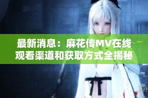 最新消息：麻花传MV在线观看渠道和获取方式全揭秘