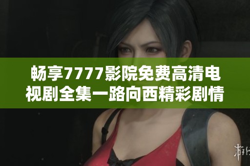 畅享7777影院免费高清电视剧全集一路向西精彩剧情体验