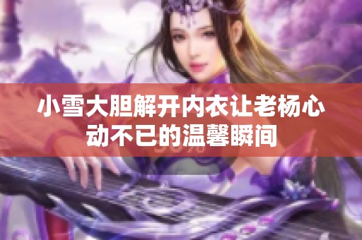 小雪大胆解开内衣让老杨心动不已的温馨瞬间