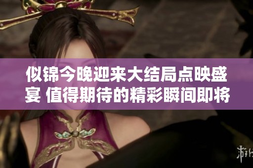 似锦今晚迎来大结局点映盛宴 值得期待的精彩瞬间即将呈现