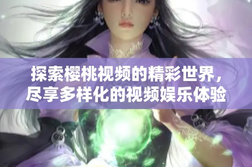 探索樱桃视频的精彩世界，尽享多样化的视频娱乐体验