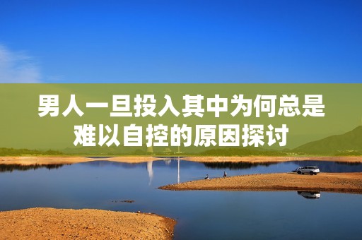 男人一旦投入其中为何总是难以自控的原因探讨