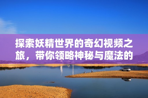探索妖精世界的奇幻视频之旅，带你领略神秘与魔法的结合