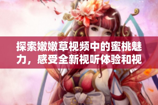 探索嫩嫩草视频中的蜜桃魅力，感受全新视听体验和视觉冲击