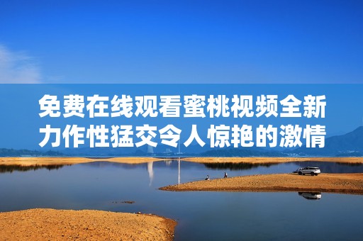 免费在线观看蜜桃视频全新力作性猛交令人惊艳的激情片段