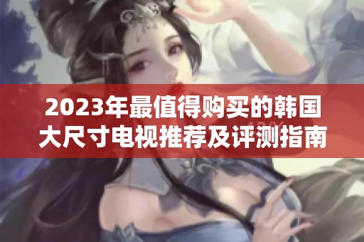 2023年最值得购买的韩国大尺寸电视推荐及评测指南