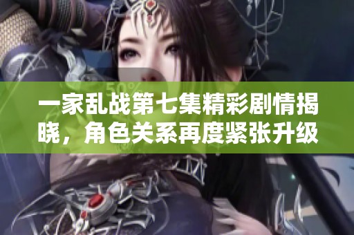 一家乱战第七集精彩剧情揭晓，角色关系再度紧张升级